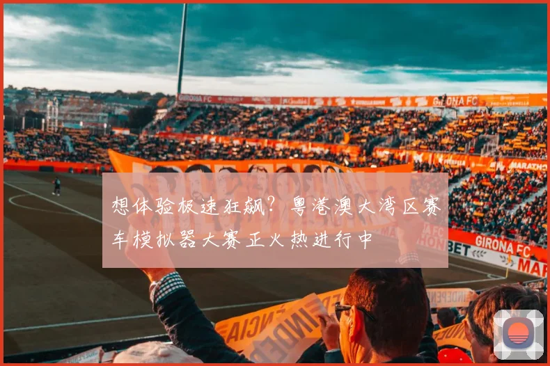 想体验极速狂飙?粤港澳大湾区赛车模拟器大赛正火热进行中