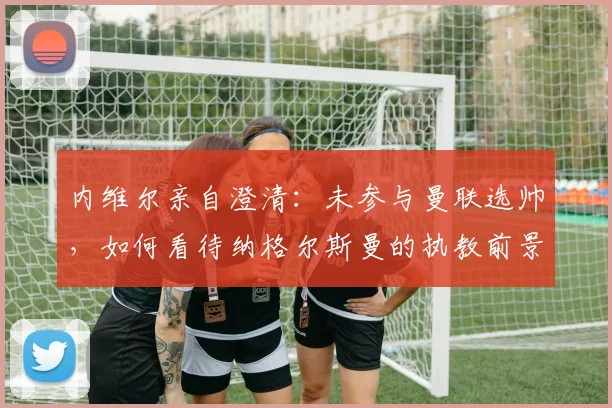 内维尔亲自澄清：未参与曼联选帅，如何看待纳格尔斯曼的执教前景？