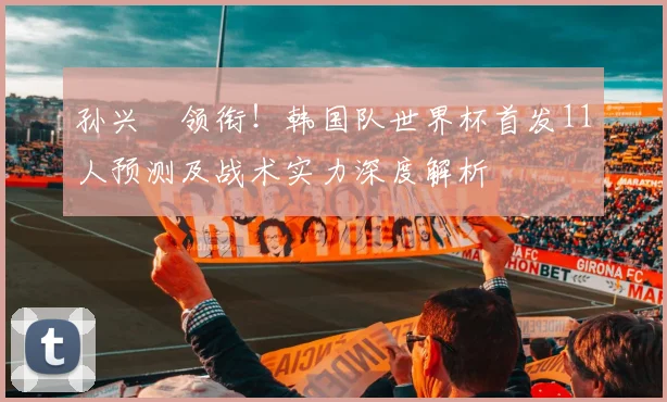 孙兴慜领衔！韩国队世界杯首发11人预测及战术实力深度解析