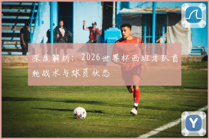 深度解析:2026世界杯西班牙队首轮战术与球员状态