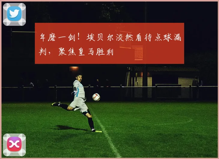 年磨一剑！埃贝尔淡然看待点球漏判，聚焦皇马胜利