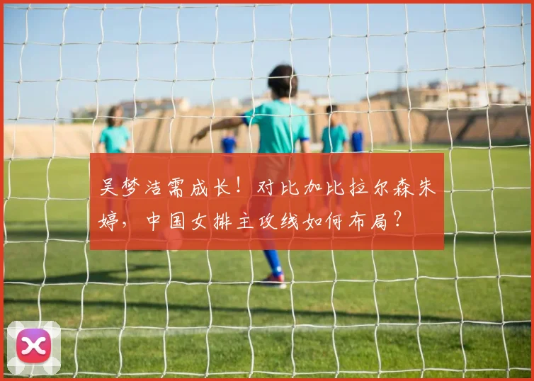 吴梦洁需成长!对比加比拉尔森朱婷,中国女排主攻线如何布局?