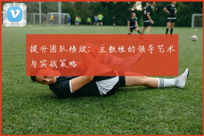 提升团队绩效：主教练的领导艺术与实战策略