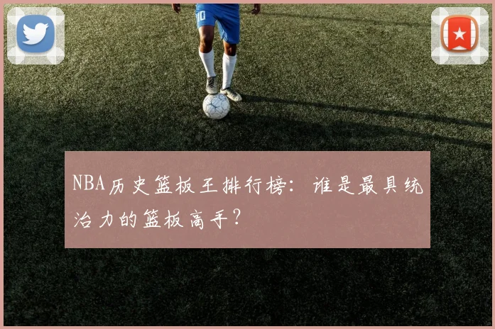 NBA历史篮板王排行榜:谁是最具统治力的篮板高手?