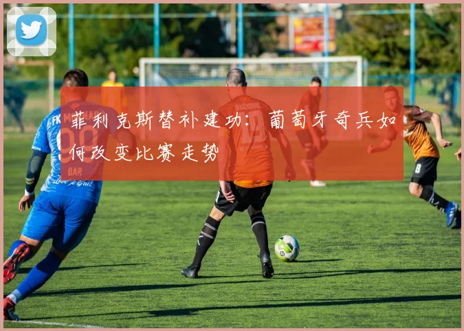 菲利克斯替补建功：葡萄牙奇兵如何改变比赛走势