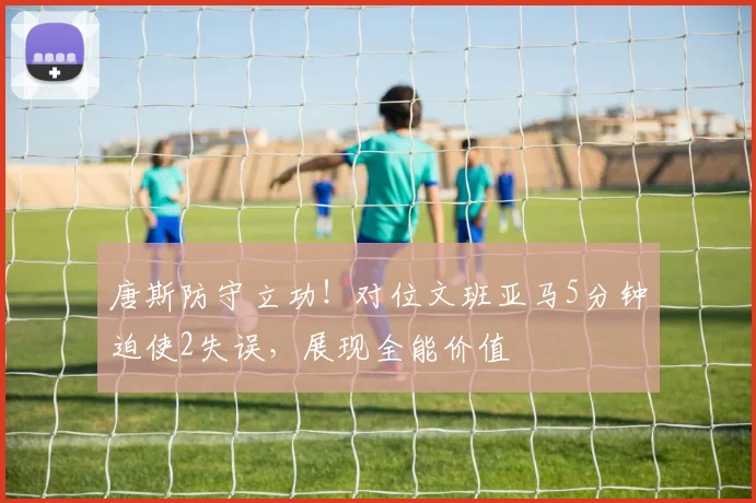 唐斯防守立功！对位文班亚马5分钟迫使2失误，展现全能价值