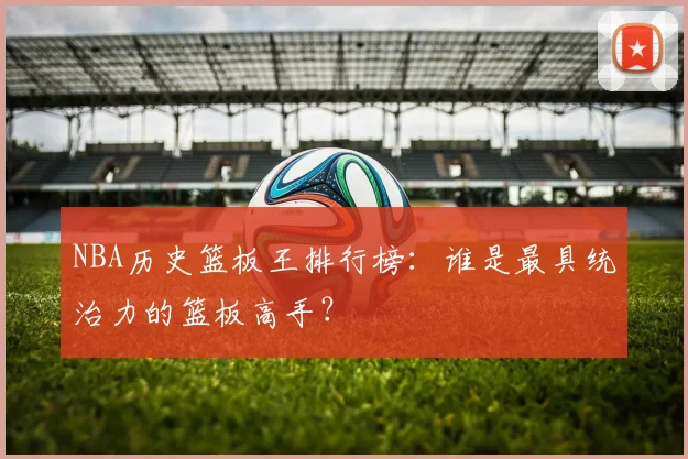 NBA历史篮板王排行榜：谁是最具统治力的篮板高手？