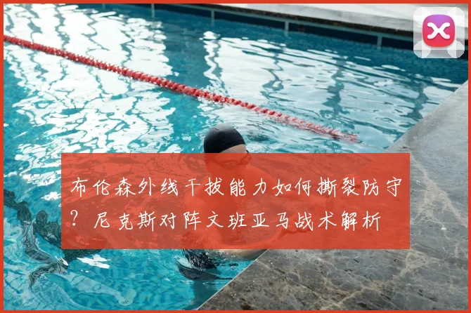 布伦森外线干拔能力如何撕裂防守?尼克斯对阵文班亚马战术解析