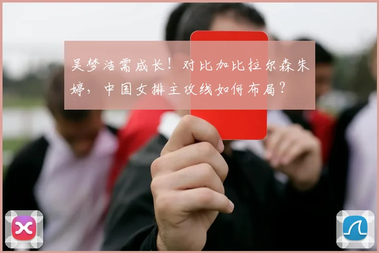 吴梦洁需成长!对比加比拉尔森朱婷,中国女排主攻线如何布局?